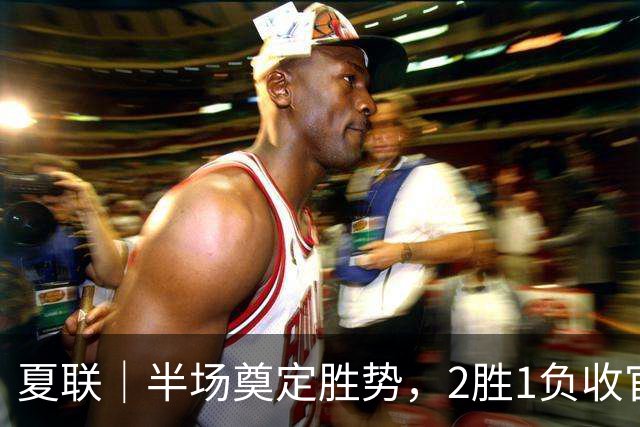 夏联｜半场奠定胜势，2胜1负收官