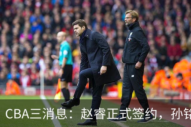 CBA三消息：赵睿正式签约，孙铭徽留遗憾，广东队报价国家队前锋